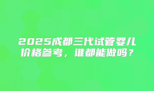 2025成都三代试管婴儿价格参考，谁都能做吗？