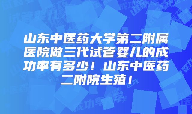 山东中医药大学第二附属医院做三代试管婴儿的成功率有多少！山东中医药二附院生殖！