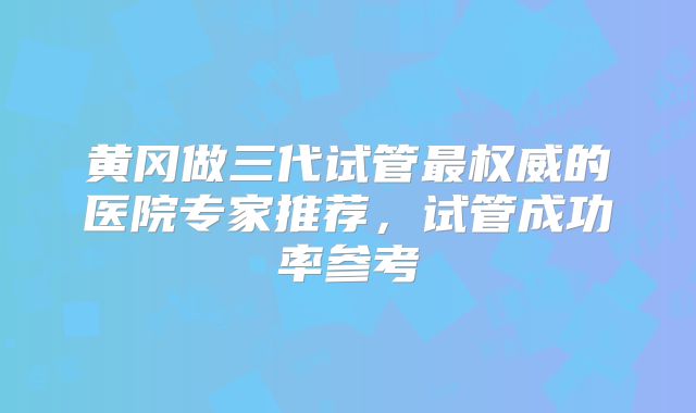 黄冈做三代试管最权威的医院专家推荐，试管成功率参考