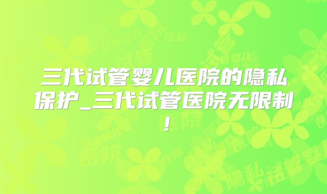 三代试管婴儿医院的隐私保护_三代试管医院无限制！
