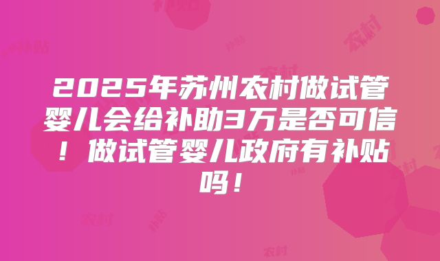 2025年苏州农村做试管婴儿会给补助3万是否可信！做试管婴儿政府有补贴吗！