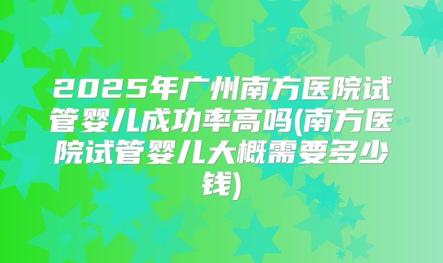 2025年广州南方医院试管婴儿成功率高吗(南方医院试管婴儿大概需要多少钱)