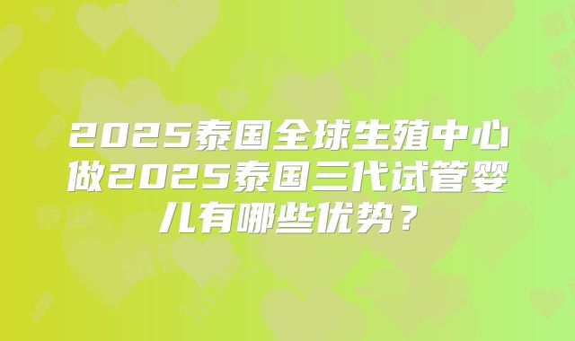 2025泰国全球生殖中心做2025泰国三代试管婴儿有哪些优势？