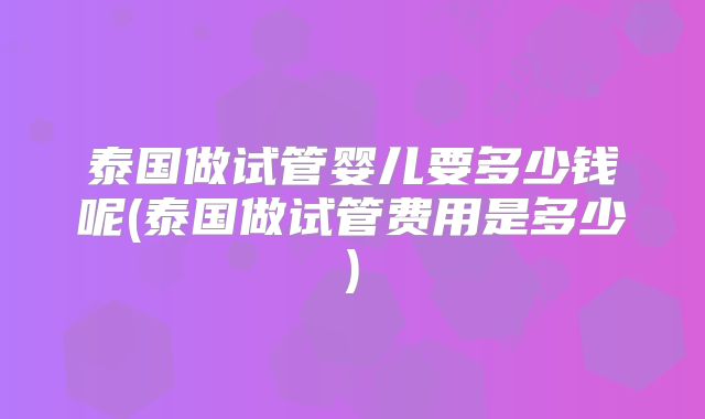 泰国做试管婴儿要多少钱呢(泰国做试管费用是多少)
