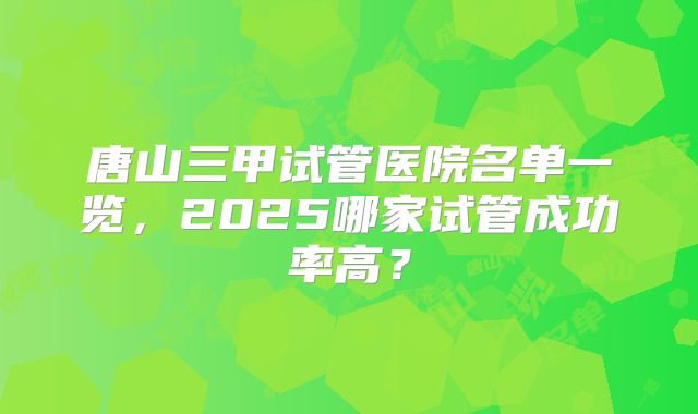 唐山三甲试管医院名单一览，2025哪家试管成功率高？