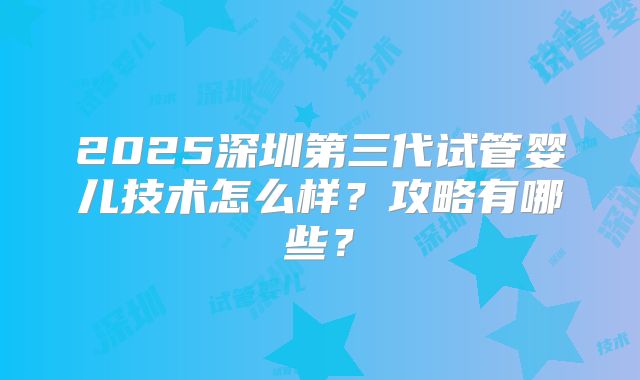 2025深圳第三代试管婴儿技术怎么样？攻略有哪些？