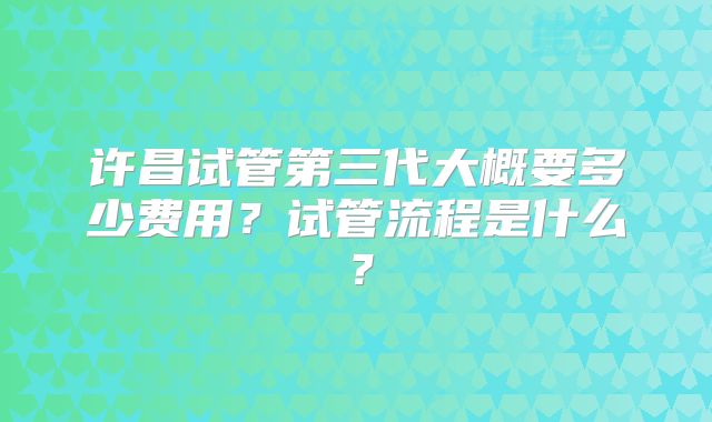 许昌试管第三代大概要多少费用?试管流程是什么?