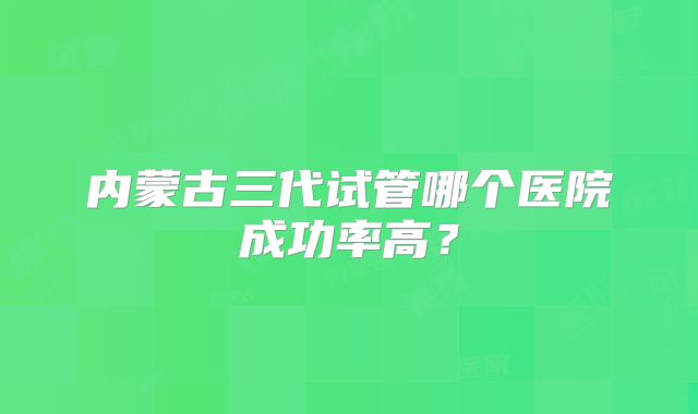 内蒙古三代试管哪个医院成功率高？