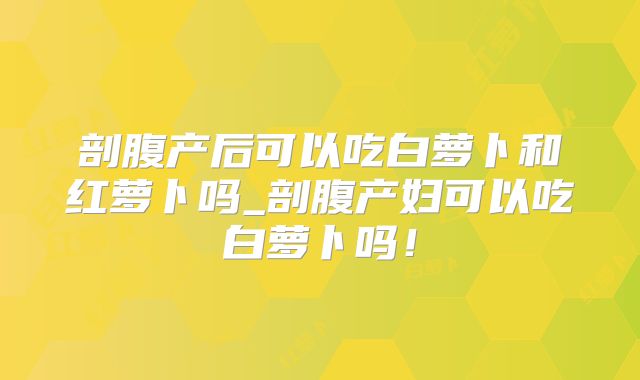 剖腹产后可以吃白萝卜和红萝卜吗_剖腹产妇可以吃白萝卜吗！