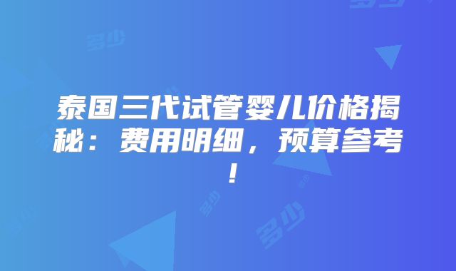 泰国三代试管婴儿价格揭秘：费用明细，预算参考！