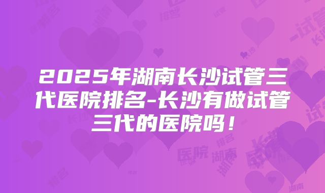 2025年湖南长沙试管三代医院排名-长沙有做试管三代的医院吗！