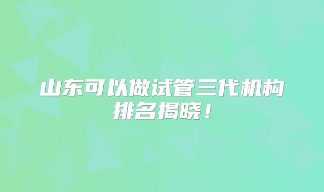山东可以做试管三代机构排名揭晓!