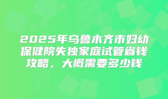 2025年乌鲁木齐市妇幼保健院失独家庭试管省钱攻略，大概需要多少钱