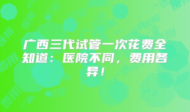 广西三代试管一次花费全知道：医院不同，费用各异！