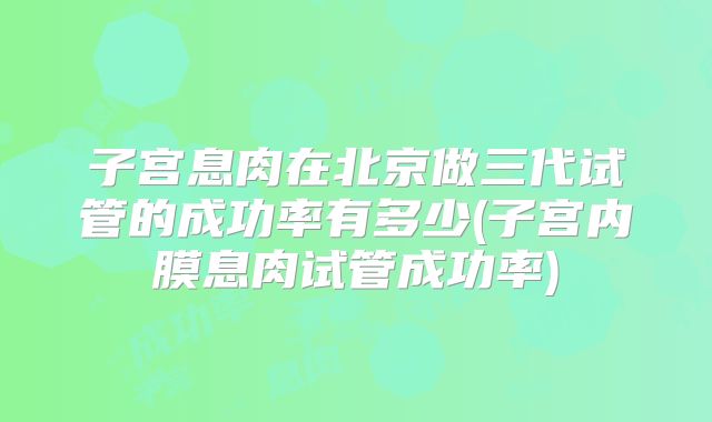 子宫息肉在北京做三代试管的成功率有多少(子宫内膜息肉试管成功率)