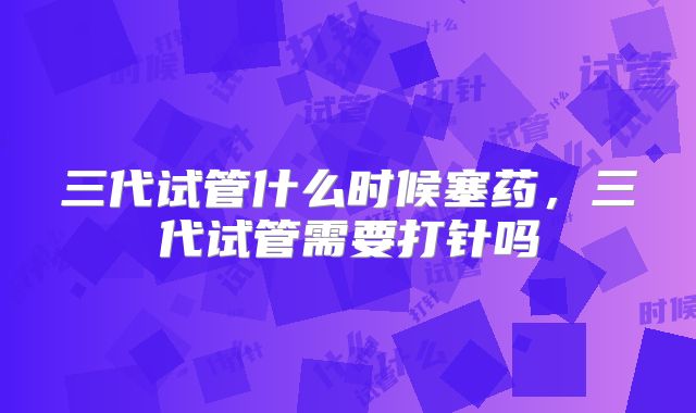 三代试管什么时候塞药，三代试管需要打针吗