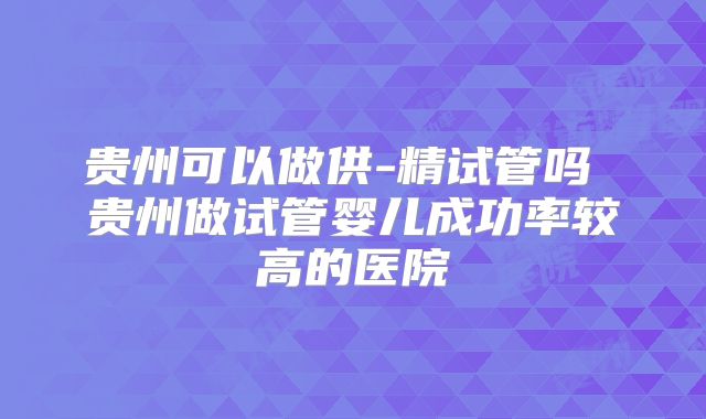 贵州可以做供-精试管吗 贵州做试管婴儿成功率较高的医院