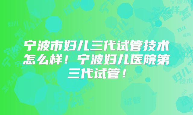 宁波市妇儿三代试管技术怎么样！宁波妇儿医院第三代试管！