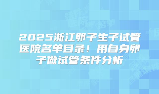 2025浙江卵子生子试管医院名单目录！用自身卵子做试管条件分析
