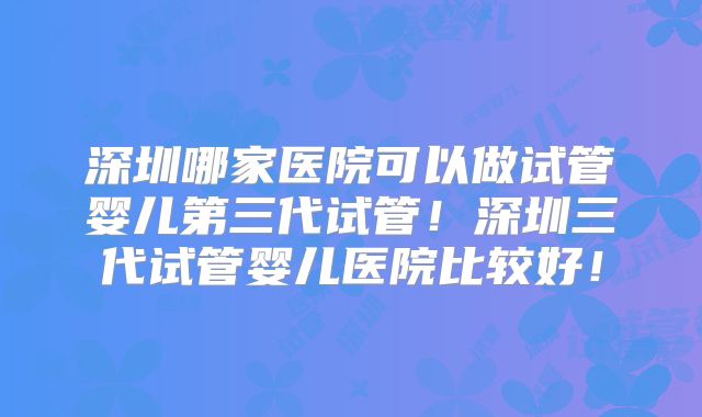深圳哪家医院可以做试管婴儿第三代试管！深圳三代试管婴儿医院比较好！
