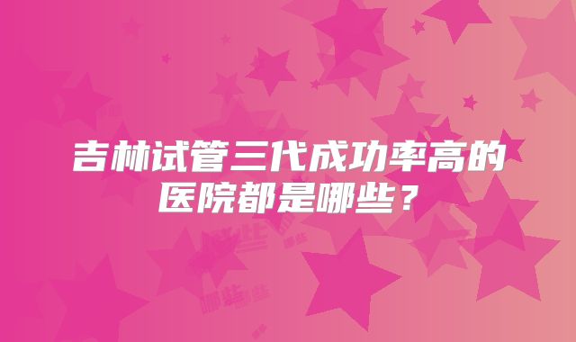 吉林试管三代成功率高的医院都是哪些?