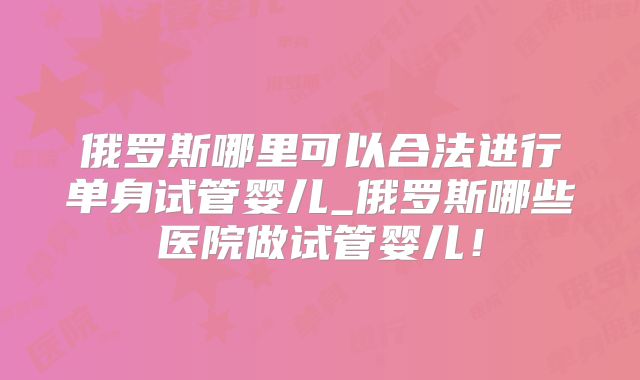 俄罗斯哪里可以合法进行单身试管婴儿_俄罗斯哪些医院做试管婴儿！