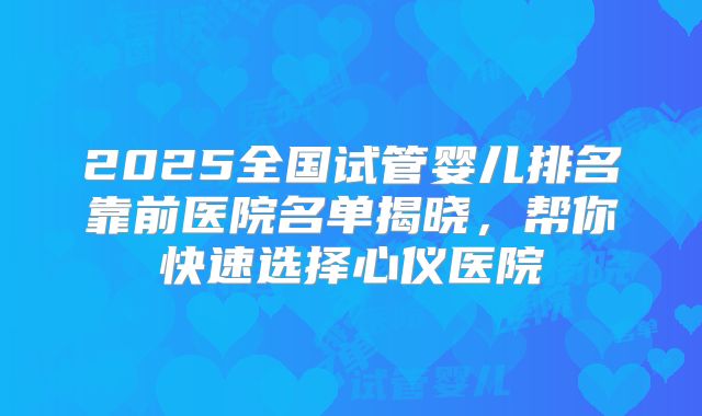 2025全国试管婴儿排名靠前医院名单揭晓，帮你快速选择心仪医院