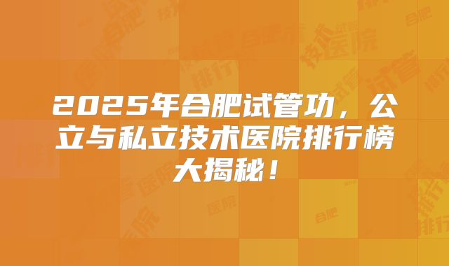2025年合肥试管功，公立与私立技术医院排行榜大揭秘！