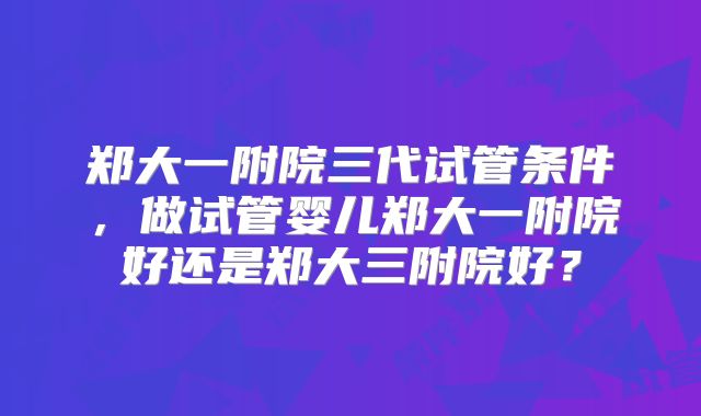郑大一附院三代试管条件，做试管婴儿郑大一附院好还是郑大三附院好？