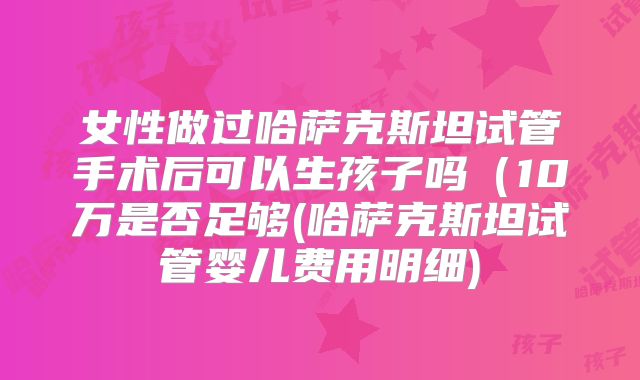 女性做过哈萨克斯坦试管手术后可以生孩子吗(10万是否足够(哈萨克斯坦试管婴儿费用明细)