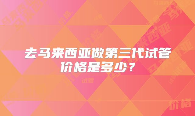 去马来西亚做第三代试管价格是多少？