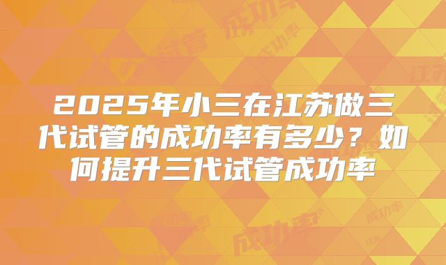 2025年小三在江苏做三代试管的成功率有多少？如何提升三代试管成功率
