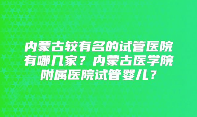 内蒙古较有名的试管医院有哪几家？内蒙古医学院附属医院试管婴儿？