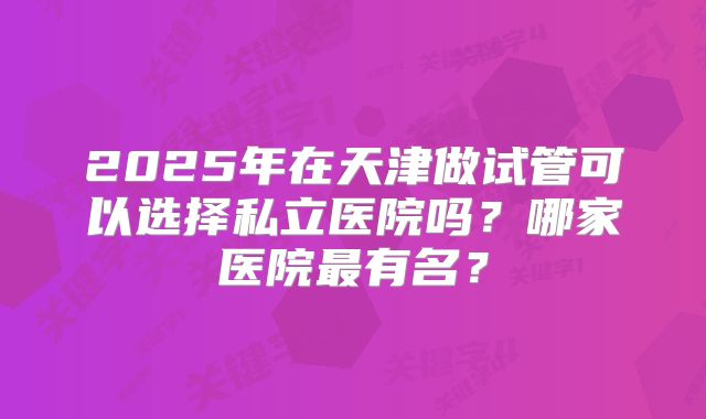 2025年在天津做试管可以选择私立医院吗?哪家医院最有名?