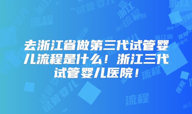 去浙江省做第三代试管婴儿流程是什么！浙江三代试管婴儿医院！