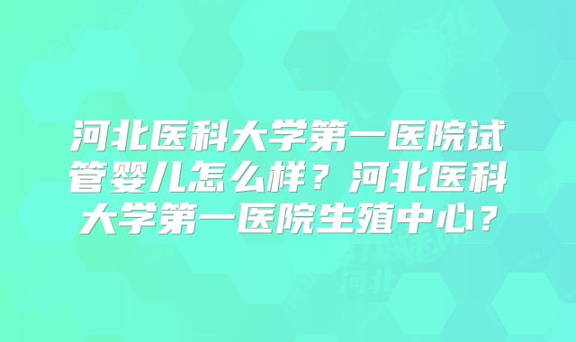 河北医科大学第一医院试管婴儿怎么样?河北医科大学第一医院生殖中心?