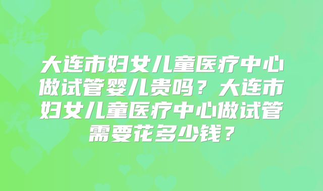 大连市妇女儿童医疗中心做试管婴儿贵吗?大连市妇女儿童医疗中心做试管需要花多少钱?