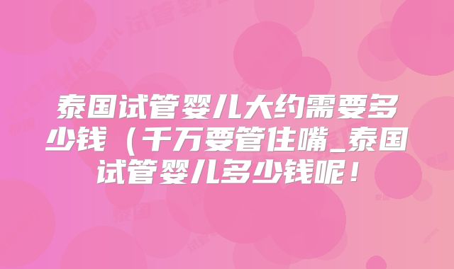 泰国试管婴儿大约需要多少钱（千万要管住嘴_泰国试管婴儿多少钱呢！