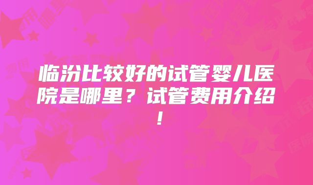 临汾比较好的试管婴儿医院是哪里？试管费用介绍！