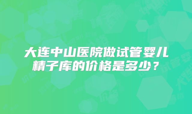 大连中山医院做试管婴儿精子库的价格是多少?