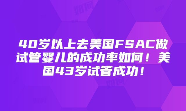 40岁以上去美国FSAC做试管婴儿的成功率如何!美国43岁试管成功!