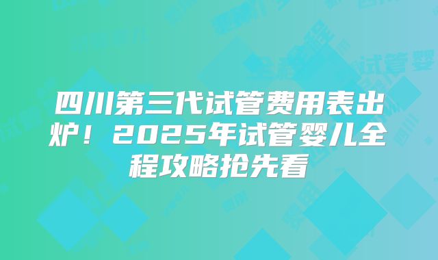 四川第三代试管费用表出炉!2025年试管婴儿全程攻略抢先看