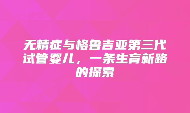 无精症与格鲁吉亚第三代试管婴儿,一条生育新路的探索
