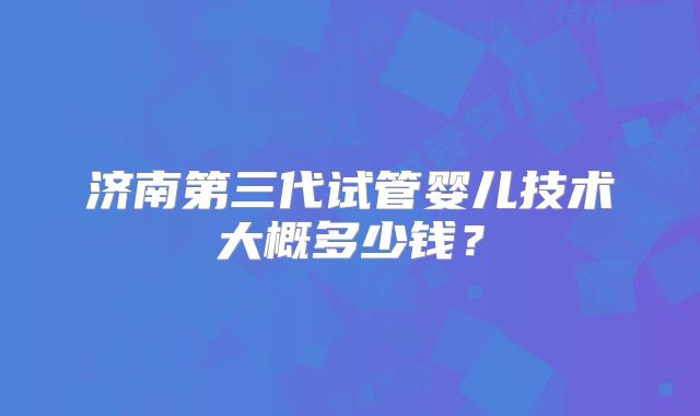 济南第三代试管婴儿技术大概多少钱?