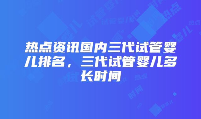热点资讯国内三代试管婴儿排名，三代试管婴儿多长时间