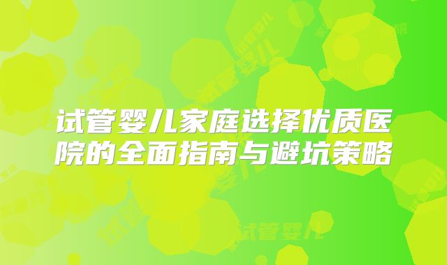 试管婴儿家庭选择优质医院的全面指南与避坑策略