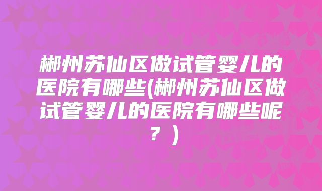 郴州苏仙区做试管婴儿的医院有哪些(郴州苏仙区做试管婴儿的医院有哪些呢？)