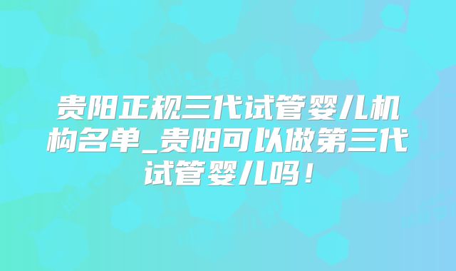 贵阳正规三代试管婴儿机构名单_贵阳可以做第三代试管婴儿吗!