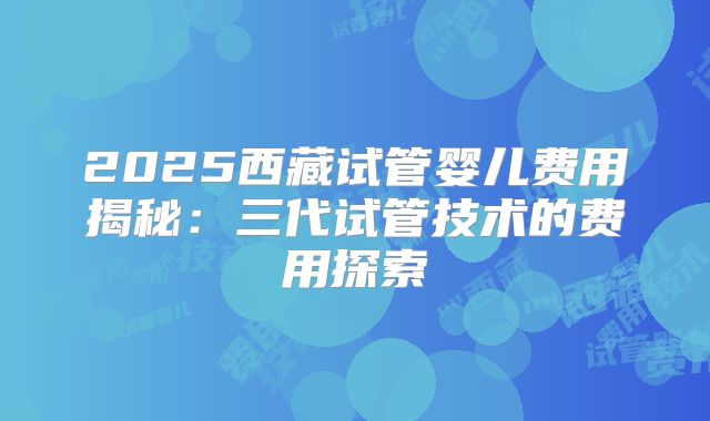 2025西藏试管婴儿费用揭秘：三代试管技术的费用探索