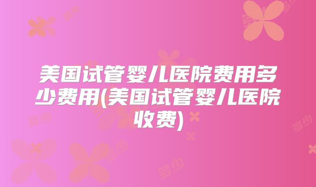 美国试管婴儿医院费用多少费用(美国试管婴儿医院收费)